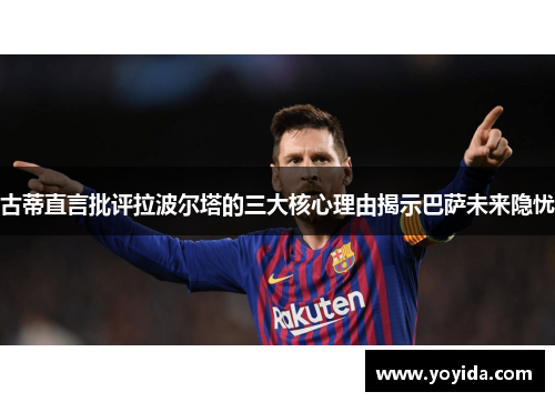 古蒂直言批评拉波尔塔的三大核心理由揭示巴萨未来隐忧