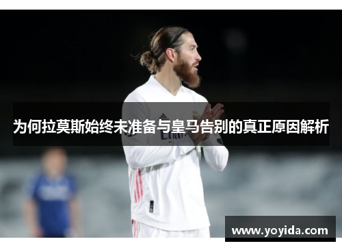为何拉莫斯始终未准备与皇马告别的真正原因解析