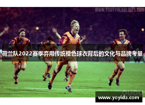 荷兰队2022赛季弃用传统橙色球衣背后的文化与品牌考量